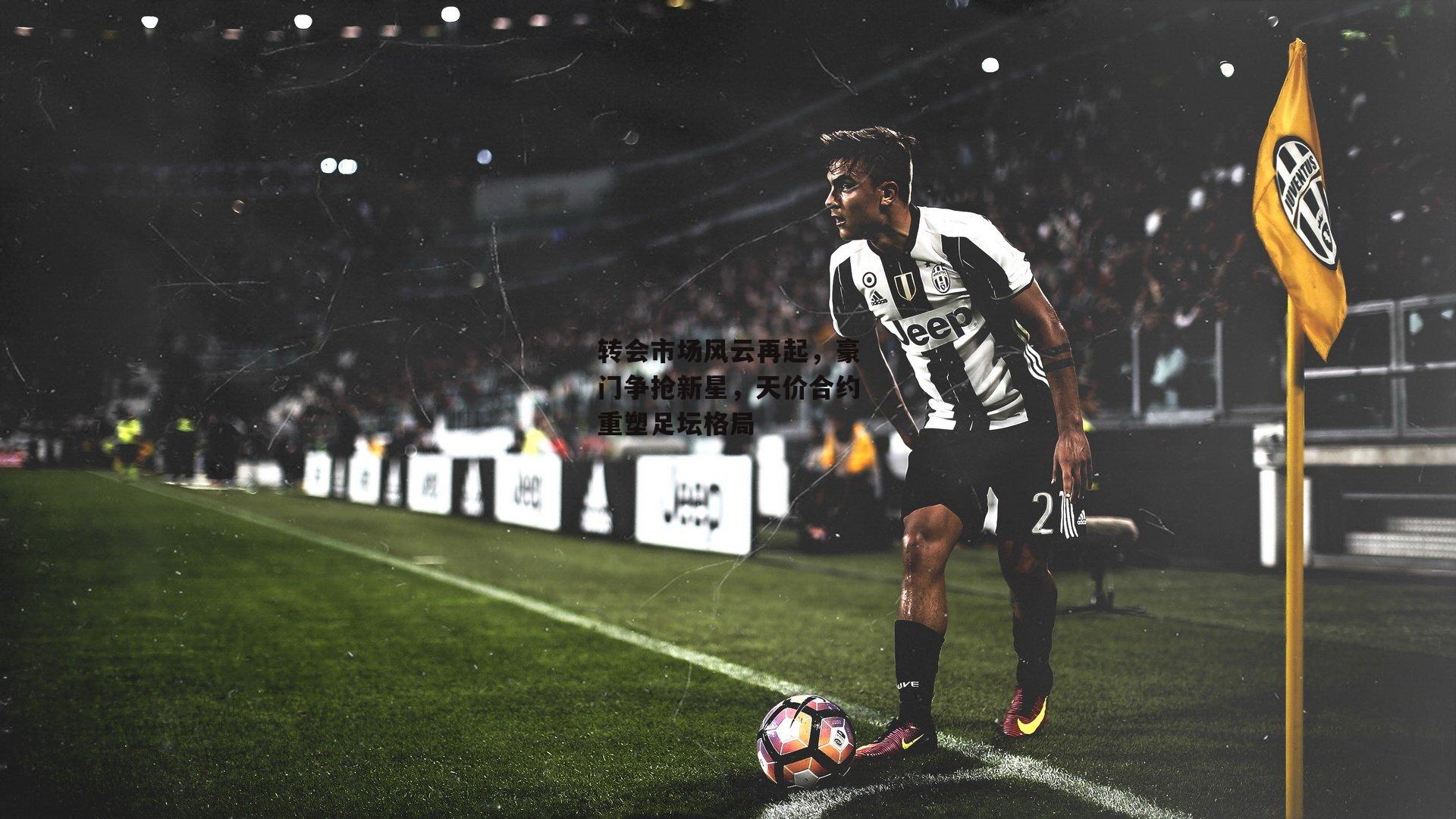 转会市场风云再起，豪门争抢新星，天价合约重塑足坛格局